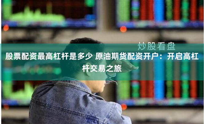 股票配资最高杠杆是多少 原油期货配资开户：开启高杠杆交易之旅