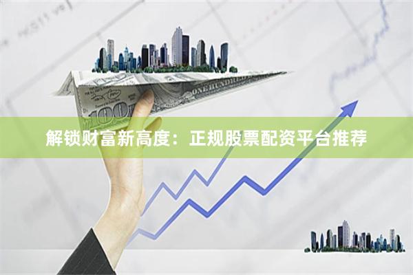 解锁财富新高度：正规股票配资平台推荐