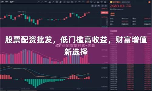 股票配资批发，低门槛高收益，财富增值新选择